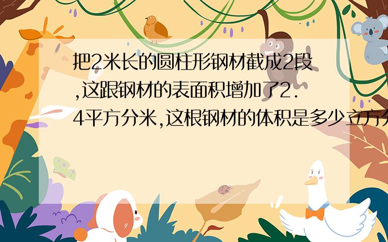 把2米长的圆柱形钢材截成2段,这跟钢材的表面积增加了2.4平方分米,这根钢材的体积是多少立方分米?