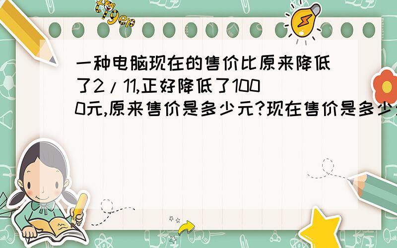 一种电脑现在的售价比原来降低了2/11,正好降低了1000元,原来售价是多少元?现在售价是多少元?（要有算式和答案）