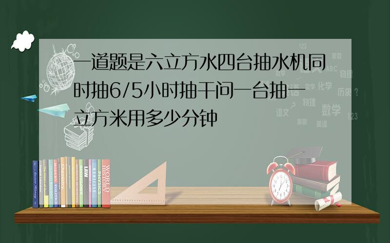 一道题是六立方水四台抽水机同时抽6/5小时抽干问一台抽一立方米用多少分钟