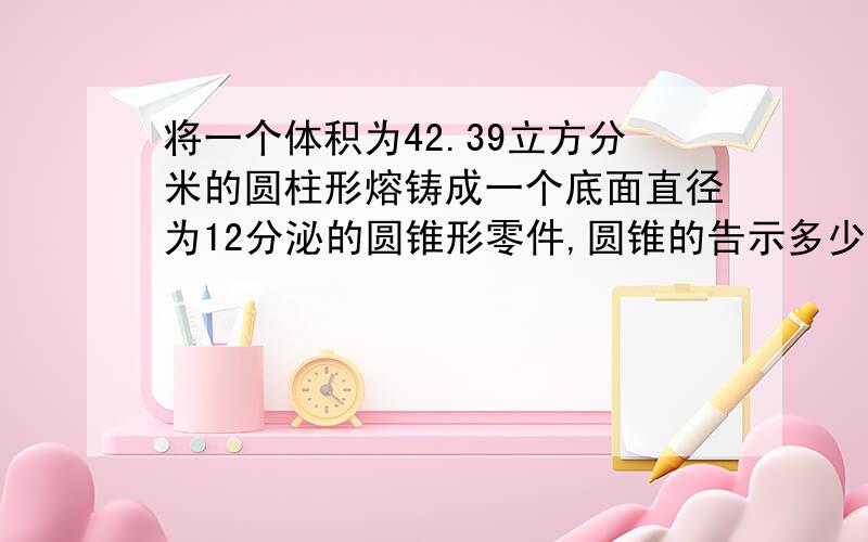 将一个体积为42.39立方分米的圆柱形熔铸成一个底面直径为12分泌的圆锥形零件,圆锥的告示多少?明天就要上交了!