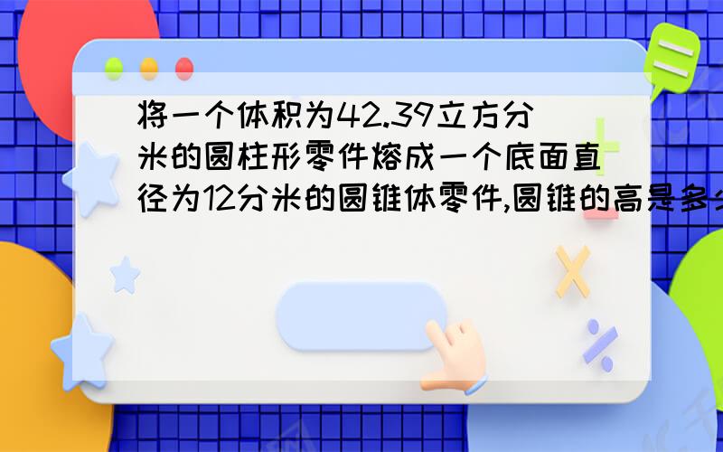 将一个体积为42.39立方分米的圆柱形零件熔成一个底面直径为12分米的圆锥体零件,圆锥的高是多少?