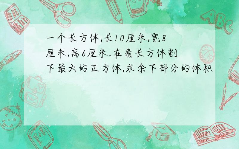 一个长方体,长10厘米,宽8厘米,高6厘米.在着长方体割下最大的正方体,求余下部分的体积