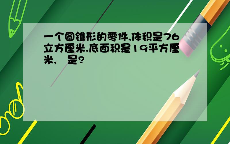 一个圆锥形的零件,体积是76立方厘米.底面积是19平方厘米,髙是?