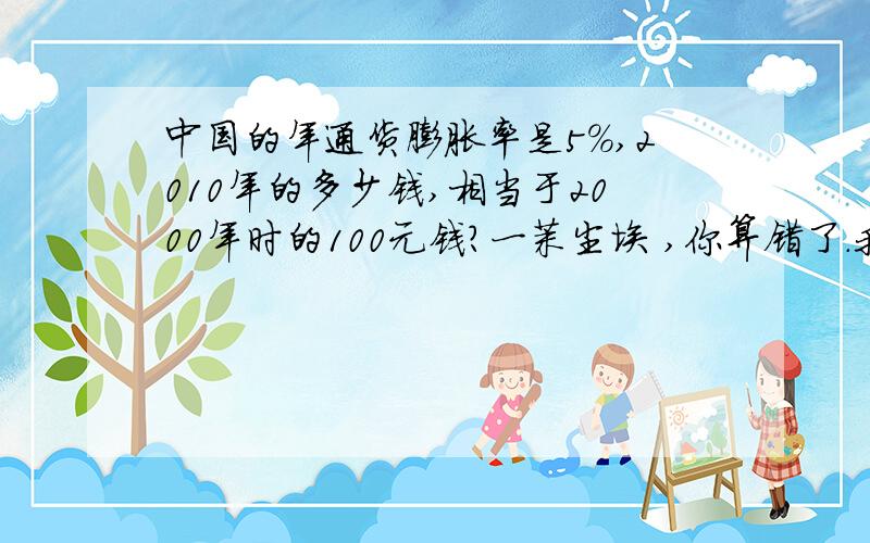 中国的年通货膨胀率是5%,2010年的多少钱,相当于2000年时的100元钱?一茉尘埃 ,你算错了.我用EXCEL拉了一下,结果是162.8895.你的公式错了,用你的公式算结果应该是1105.希望有能补充详细公式的高手