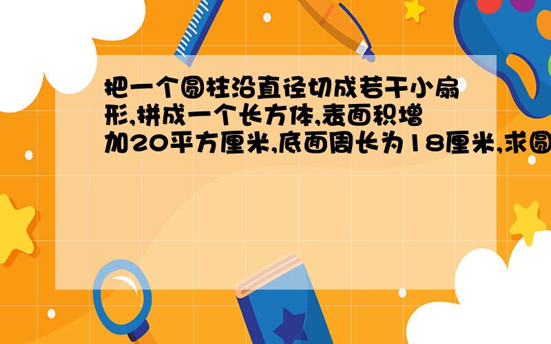 把一个圆柱沿直径切成若干小扇形,拼成一个长方体,表面积增加20平方厘米,底面周长为18厘米,求圆柱体积