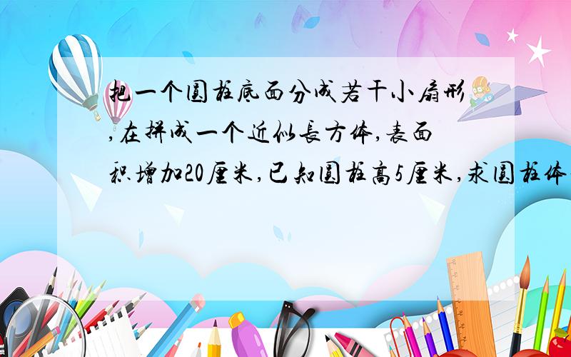 把一个圆柱底面分成若干小扇形,在拼成一个近似长方体,表面积增加20厘米,已知圆柱高5厘米,求圆柱体积?