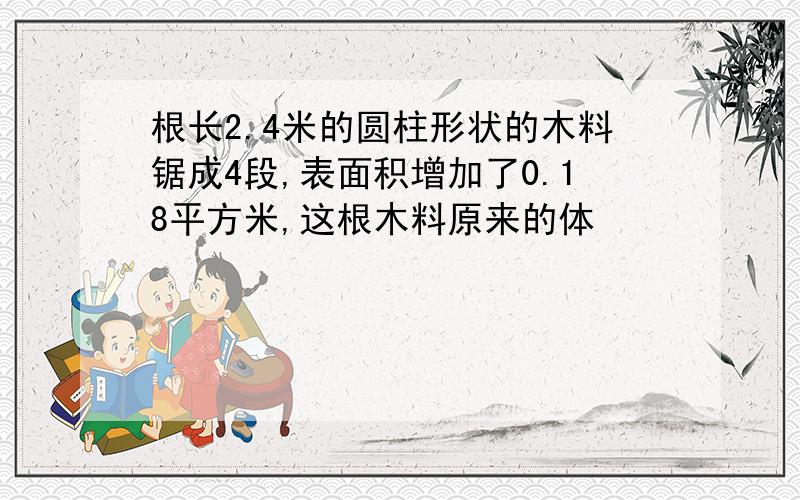 根长2.4米的圆柱形状的木料锯成4段,表面积增加了0.18平方米,这根木料原来的体