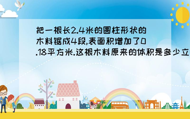 把一根长2.4米的圆柱形状的木料锯成4段,表面积增加了0.18平方米.这根木料原来的体积是多少立方米?(方程解).