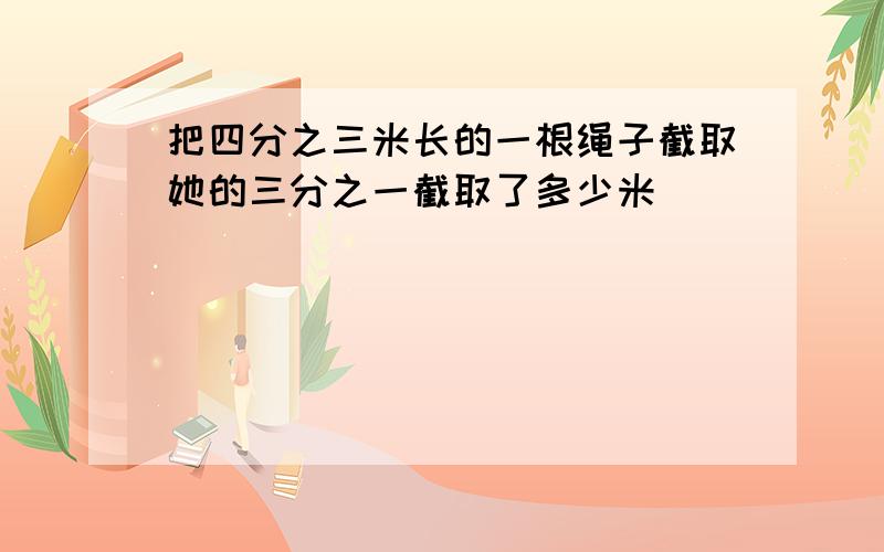 把四分之三米长的一根绳子截取她的三分之一截取了多少米