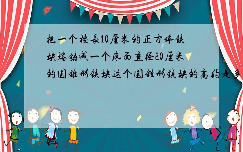 把一个棱长10厘米的正方体铁块熔铸成一个底面直径20厘米的圆锥形铁块这个圆锥形铁块的高约是多少厘米 留整