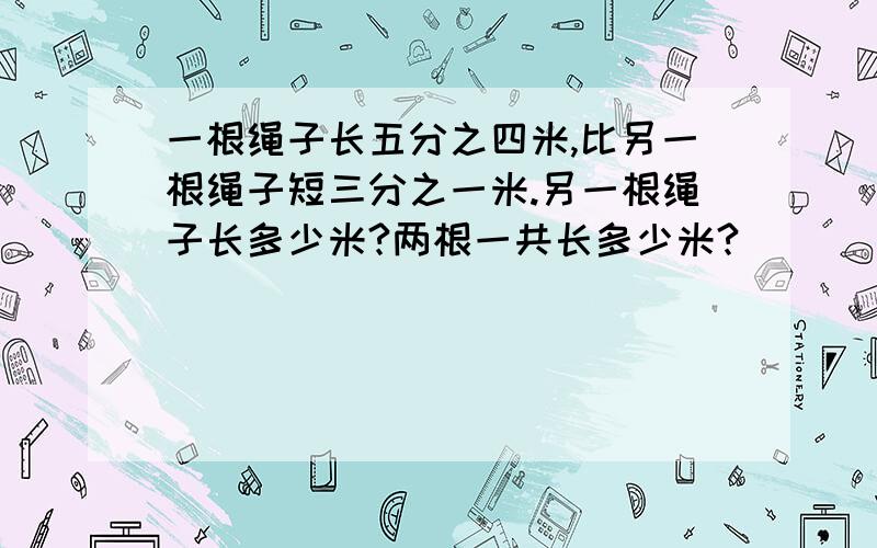 一根绳子长五分之四米,比另一根绳子短三分之一米.另一根绳子长多少米?两根一共长多少米?