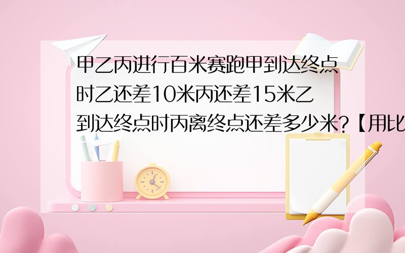 甲乙丙进行百米赛跑甲到达终点时乙还差10米丙还差15米乙到达终点时丙离终点还差多少米?【用比例解】