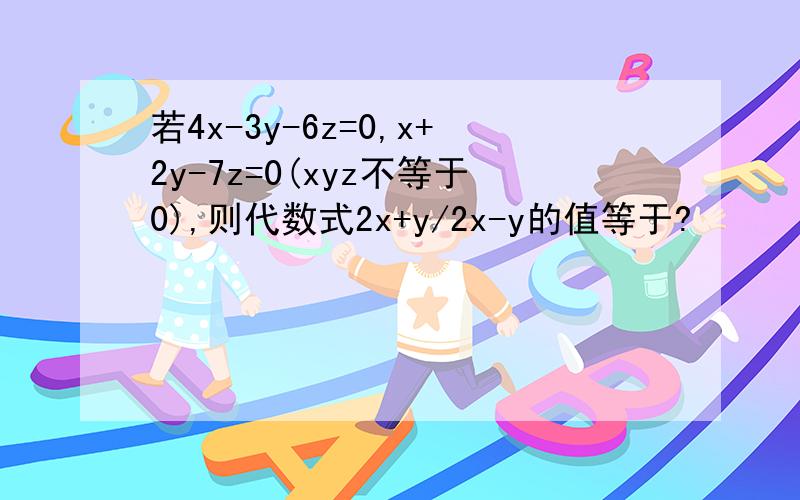 若4x-3y-6z=0,x+2y-7z=0(xyz不等于0),则代数式2x+y/2x-y的值等于?