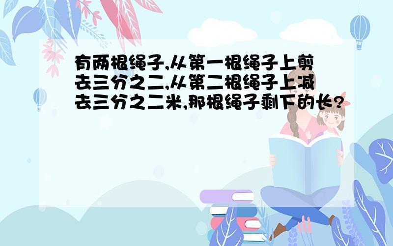 有两根绳子,从第一根绳子上剪去三分之二,从第二根绳子上减去三分之二米,那根绳子剩下的长?