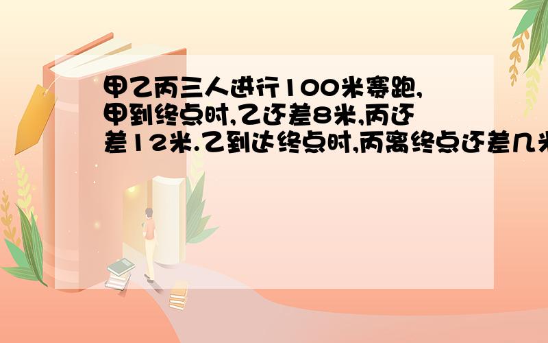 甲乙丙三人进行100米赛跑,甲到终点时,乙还差8米,丙还差12米.乙到达终点时,丙离终点还差几米?