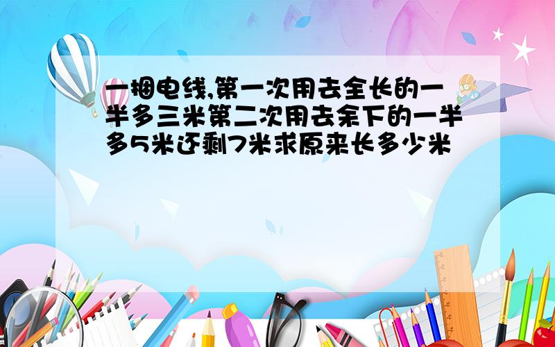 一捆电线,第一次用去全长的一半多三米第二次用去余下的一半多5米还剩7米求原来长多少米