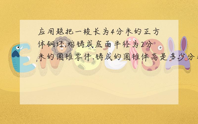 应用题把一棱长为4分米的正方体钢坯,熔铸成底面半径为2分米的圆锥零件.铸成的圆锥体高是多少分米?把一棱长为4分米的正方体钢坯,熔铸成底面半径为2分米的圆锥零件.铸成的圆锥体高是多