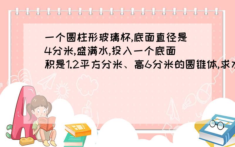 一个圆柱形玻璃杯,底面直径是4分米,盛满水,投入一个底面积是1.2平方分米、高6分米的圆锥体,求水升高.对不起，这个题目有一个地方打错了，“盛满水”应该是“盛了水”。杯里只是有水，