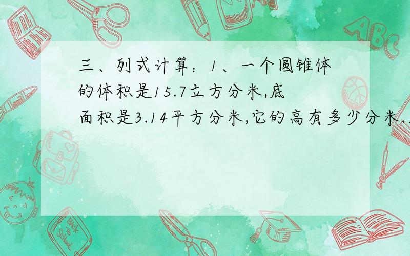 三、列式计算：1、一个圆锥体的体积是15.7立方分米,底面积是3.14平方分米,它的高有多少分米.三、列式计算：1、一个圆锥体的体积是15.7立方分米,底面积是3.14平方分米,它的高有多少分米.2、