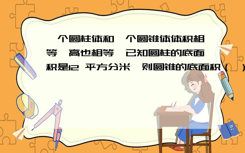 一个圆柱体和一个圆锥体体积相等,高也相等,已知圆柱的底面积是12 平方分米,则圆锥的底面积（ ）平方分