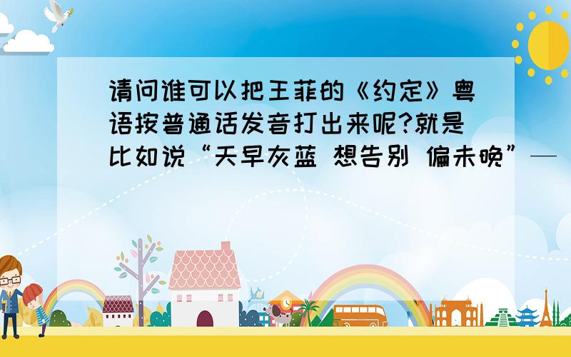 请问谁可以把王菲的《约定》粤语按普通话发音打出来呢?就是比如说“天早灰蓝 想告别 偏未晚”—“听找飞懒,伤告笔,拼梅满 ”