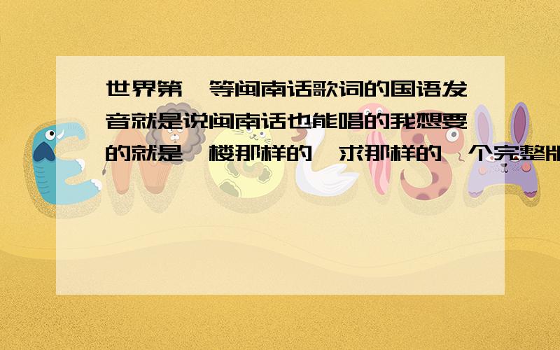 世界第一等闽南话歌词的国语发音就是说闽南话也能唱的我想要的就是一楼那样的,求那样的一个完整版