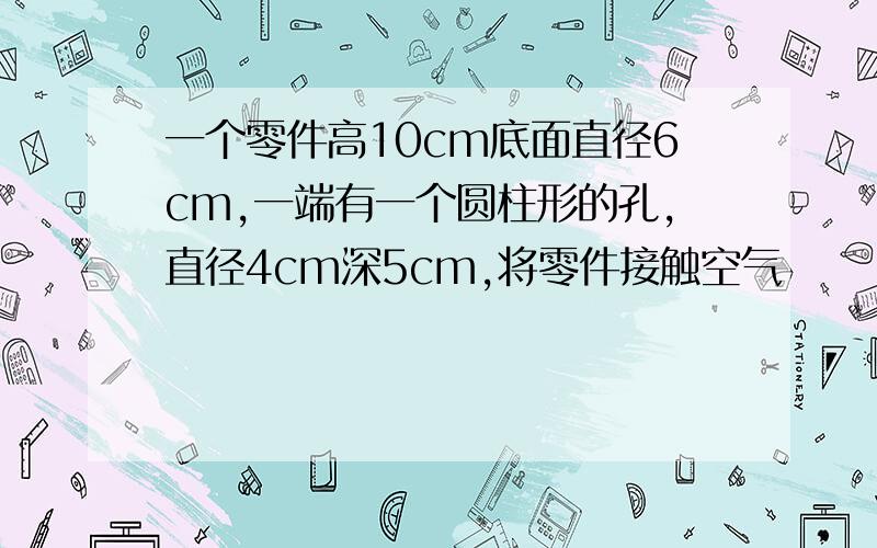 一个零件高10cm底面直径6cm,一端有一个圆柱形的孔,直径4cm深5cm,将零件接触空气