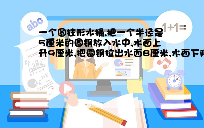 一个圆柱形水桶,把一个半径是5厘米的圆钢放入水中,水面上升9厘米,把圆钢拉出水面8厘米,水面下降4厘米求圆钢体积?