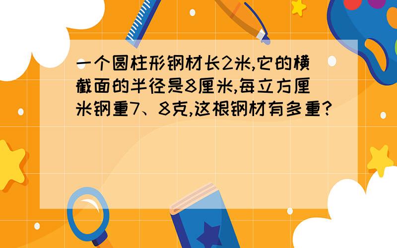 一个圆柱形钢材长2米,它的横截面的半径是8厘米,每立方厘米钢重7、8克,这根钢材有多重?