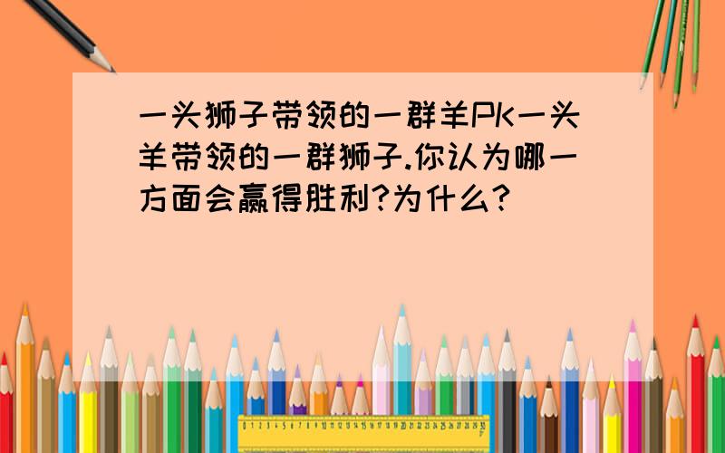 一头狮子带领的一群羊PK一头羊带领的一群狮子.你认为哪一方面会赢得胜利?为什么?