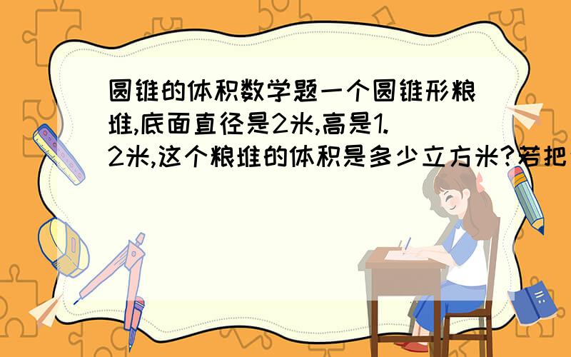 圆锥的体积数学题一个圆锥形粮堆,底面直径是2米,高是1.2米,这个粮堆的体积是多少立方米?若把这些粮食放在一个底面半径为4米的圆柱形粮囤里,粮囤里的粮食有多高?