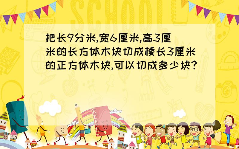 把长9分米,宽6厘米,高3厘米的长方体木块切成棱长3厘米的正方体木块,可以切成多少块?