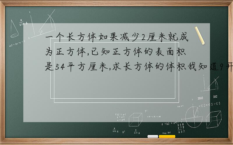 一个长方体如果减少2厘米就成为正方体,已知正方体的表面积是54平方厘米,求长方体的体积我知道9开平方是3，可小学生还没学，┐ˊ死跷跷′ - 秀才的正方体的能长:54/6/3=3厘米，为何除以3，