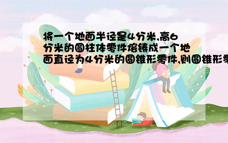 将一个地面半径是4分米,高6分米的圆柱体零件熔铸成一个地面直径为4分米的圆锥形零件,则圆锥形零件的高是对少分米