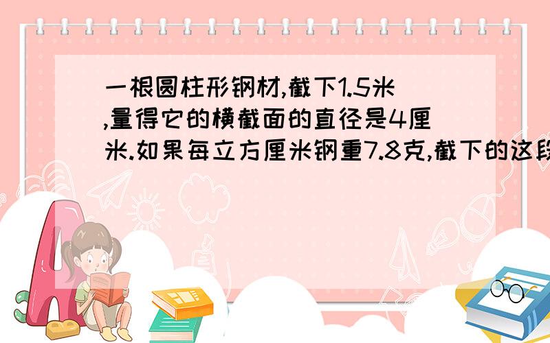 一根圆柱形钢材,截下1.5米,量得它的横截面的直径是4厘米.如果每立方厘米钢重7.8克,截下的这段钢材重多少千克?（得数保留整千克数）