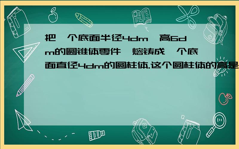 把一个底面半径4dm,高6dm的圆锥体零件,熔铸成一个底面直径4dm的圆柱体.这个圆柱体的高是多少分米?