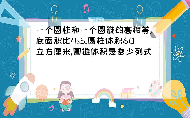 一个圆柱和一个圆锥的高相等,底面积比4:5.圆柱体积60立方厘米,圆锥体积是多少列式