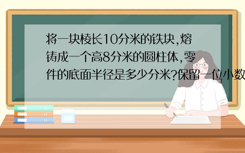 将一块棱长10分米的铁块,熔铸成一个高8分米的圆柱体,零件的底面半径是多少分米?保留一位小数 怎么做作业,急!