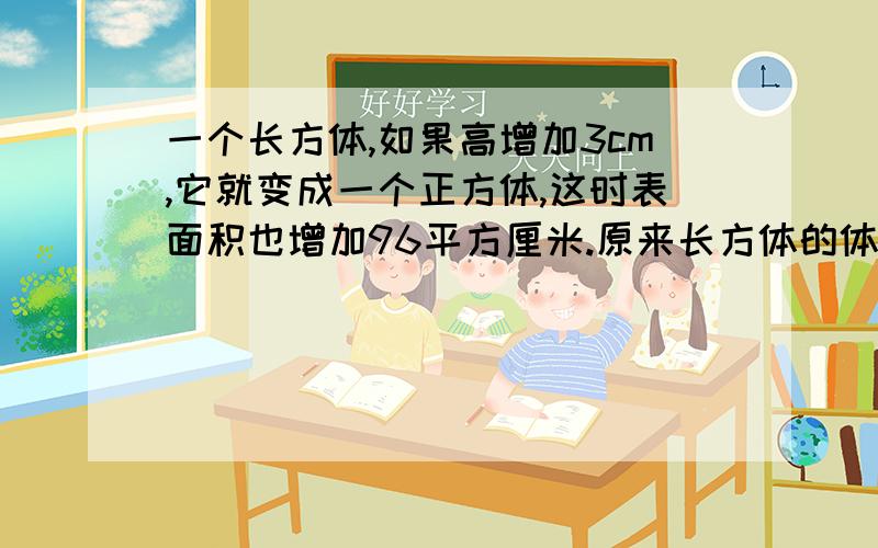 一个长方体,如果高增加3cm,它就变成一个正方体,这时表面积也增加96平方厘米.原来长方体的体积是多少立方厘米.