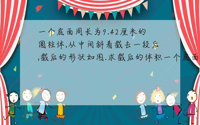 一个底面周长为9.42厘米的圆柱体,从中间斜着截去一段后,截后的形状如图.求截后的体积一个底面周长为9.42厘米的圆柱体,从中间斜着截去一段后,截后的形状如图.求截后的体积.