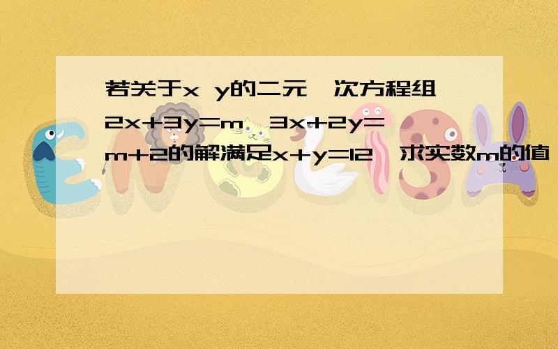 若关于x y的二元一次方程组2x+3y=m,3x+2y=m+2的解满足x+y=12,求实数m的值