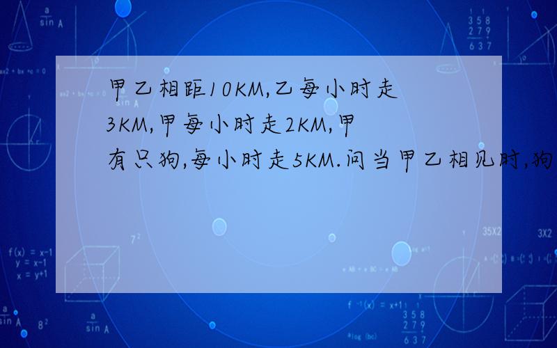 甲乙相距10KM,乙每小时走3KM,甲每小时走2KM,甲有只狗,每小时走5KM.问当甲乙相见时,狗跑了几次?跑了几个小时?