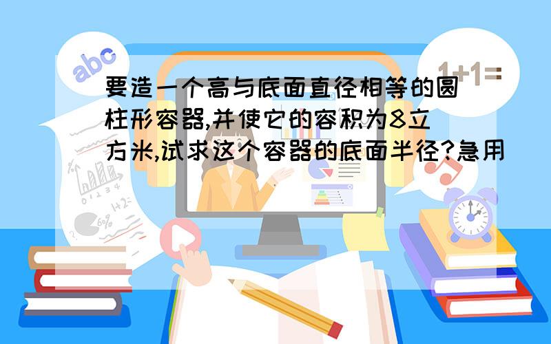 要造一个高与底面直径相等的圆柱形容器,并使它的容积为8立方米,试求这个容器的底面半径?急用