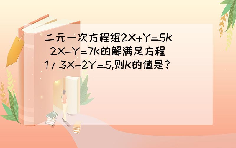 二元一次方程组2X+Y=5K 2X-Y=7K的解满足方程1/3X-2Y=5,则K的值是?