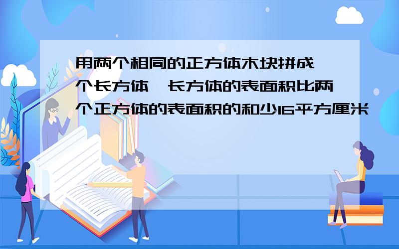 用两个相同的正方体木块拼成一个长方体,长方体的表面积比两个正方体的表面积的和少16平方厘米,一个正方