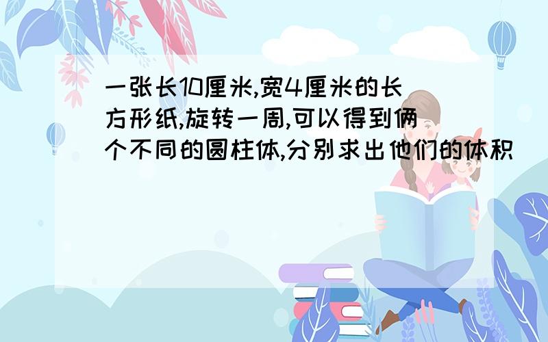 一张长10厘米,宽4厘米的长方形纸,旋转一周,可以得到俩个不同的圆柱体,分别求出他们的体积