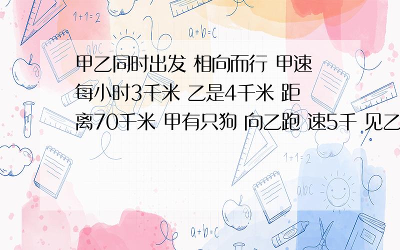 甲乙同时出发 相向而行 甲速每小时3千米 乙是4千米 距离70千米 甲有只狗 向乙跑 速5千 见乙调头 求狗的路狗一直跑到甲乙见面 它是来回跑的