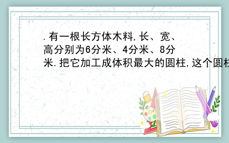 .有一根长方体木料,长、宽、高分别为6分米、4分米、8分米.把它加工成体积最大的圆柱,这个圆柱的体积是