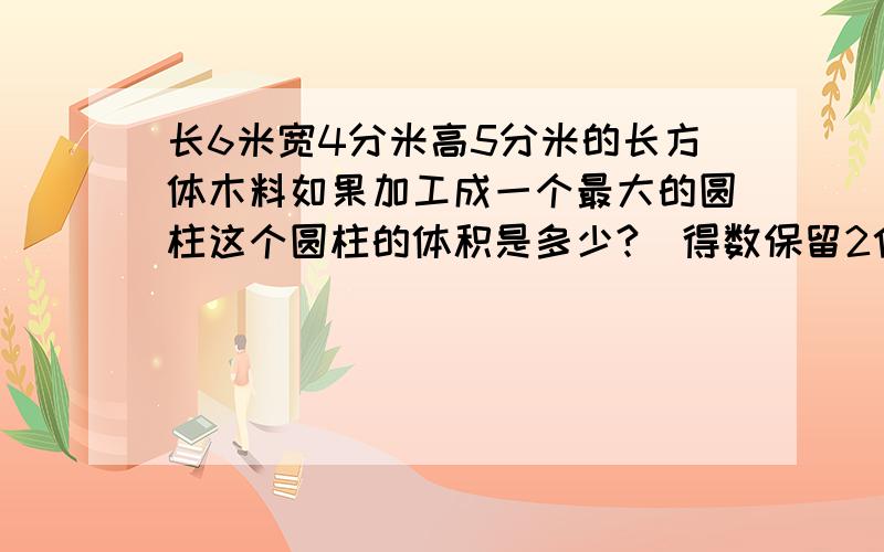 长6米宽4分米高5分米的长方体木料如果加工成一个最大的圆柱这个圆柱的体积是多少?（得数保留2位小数）