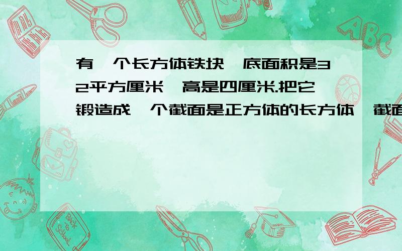 有一个长方体铁块,底面积是32平方厘米,高是四厘米.把它锻造成一个截面是正方体的长方体,截面边长为四厘米（锻造的时候没有损耗）.求这个长方体的高是多少厘米.是高!